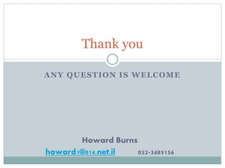 Thank you 
ANY QUESTION IS WELCOME 
Howard Burns 
howard1@014.net.il 052-3485156 
