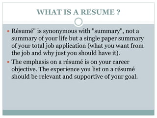 WHAT IS A RESUME ? 
 Résumé" is synonymous with "summary", not a 
summary of your life but a single paper summary 
of your total job application (what you want from 
the job and why just you should have it). 
 The emphasis on a résumé is on your career 
objective. The experience you list on a résumé 
should be relevant and supportive of your goal. 
 