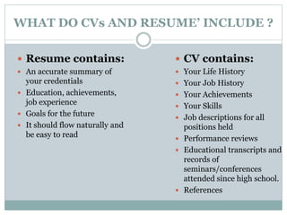 WHAT DO CVs AND RESUME’ INCLUDE ? 
 Resume contains: 
 An accurate summary of 
your credentials 
 Education, achievements, 
job experience 
 Goals for the future 
 It should flow naturally and 
be easy to read 
 CV contains: 
 Your Life History 
 Your Job History 
 Your Achievements 
 Your Skills 
 Job descriptions for all 
positions held 
 Performance reviews 
 Educational transcripts and 
records of 
seminars/conferences 
attended since high school. 
 References 
 