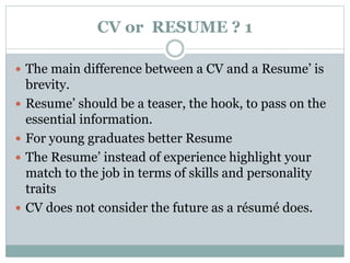 CV or RESUME ? 1 
 The main difference between a CV and a Resume’ is 
brevity. 
 Resume’ should be a teaser, the hook, to pass on the 
essential information. 
 For young graduates better Resume 
 The Resume’ instead of experience highlight your 
match to the job in terms of skills and personality 
traits 
 CV does not consider the future as a résumé does. 
 