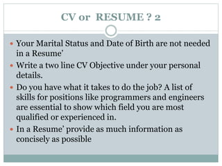 CV or RESUME ? 2 
 Your Marital Status and Date of Birth are not needed 
in a Resume’ 
 Write a two line CV Objective under your personal 
details. 
 Do you have what it takes to do the job? A list of 
skills for positions like programmers and engineers 
are essential to show which field you are most 
qualified or experienced in. 
 In a Resume’ provide as much information as 
concisely as possible 
 