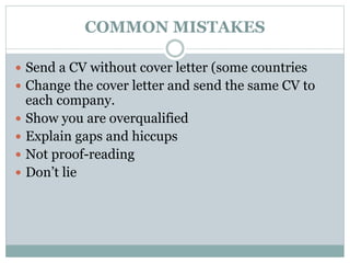 COMMON MISTAKES 
 Send a CV without cover letter (some countries 
 Change the cover letter and send the same CV to 
each company. 
 Show you are overqualified 
 Explain gaps and hiccups 
 Not proof-reading 
 Don’t lie 
 