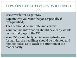 TIPS ON EFFECTIVE CV WRITING 1 
 Use cover letter as gateway 
 Explain why you want the job (especially if 
overqualified) 
 The CV should be accurate and correct 
 Your contact information should be clearly visible 
on the first page of the CV 
 Your CV should be typed in an easy-to-follow 
format, i.e. the headlines should be indented and 
highlighted so as to catch the attention of the 
reader easily 
 