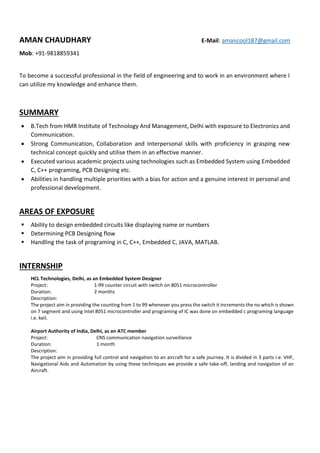 AMAN CHAUDHARY E-Mail: amancool187@gmail.com
Mob: +91-9818859341
To become a successful professional in the field of engineering and to work in an environment where I
can utilize my knowledge and enhance them.
SUMMARY
 B.Tech from HMR Institute of Technology And Management, Delhi with exposure to Electronics and
Communication.
 Strong Communication, Collaboration and Interpersonal skills with proficiency in grasping new
technical concept quickly and utilise them in an effective manner.
 Executed various academic projects using technologies such as Embedded System using Embedded
C, C++ programing, PCB Designing etc.
 Abilities in handling multiple priorities with a bias for action and a genuine interest in personal and
professional development.
AREAS OF EXPOSURE
 Ability to design embedded circuits like displaying name or numbers
 Determining PCB Designing flow
 Handling the task of programing in C, C++, Embedded C, JAVA, MATLAB.
INTERNSHIP
HCL Technologies, Delhi, as an Embedded System Designer
Project: 1-99 counter circuit with switch on 8051 microcontroller
Duration: 2 months
Description:
The project aim in providing the counting from 1 to 99 whenever you press the switch it increments the no which is shown
on 7 segment and using Intel 8051 microcontroller and programing of IC was done on embedded c programing language
i.e. keil.
Airport Authority of India, Delhi, as an ATC member
Project: CNS communication navigation surveillance
Duration: 1 month
Description:
The project aim in providing full control and navigation to an aircraft for a safe journey. It is divided in 3 parts i.e. VHF,
Navigational Aids and Automation by using these techniques we provide a safe take-off, landing and navigation of an
Aircraft.
 