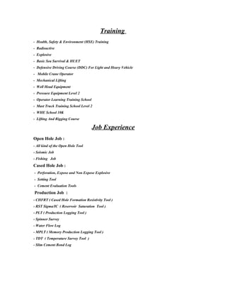 Training
- Health, Safety & Environment (HSE) Training
- Radioactive
- Explosive
- Basic Sea Survival & HUET
- Defensive Driving Course (DDC) For Light and Heavy Vehicle
- Mobile Crane Operator
- Mechanical Lifting
- Well Head Equipment
- Pressure Equipment Level 2
- Operator Learning Training School
- Mast Truck Training School Level 2
- WHE School 10K
- Lifting And Rigging Course
Job Experience
Open Hole Job :
- All kind of the Open Hole Tool
- Seismic Job
- Fishing Job
Cased Hole Job :
- Perforation, Expose and Non Expose Explosive
- Setting Tool
- Cement Evaluation Tools
Production Job :
- CHFRT ( Cased Hole Formation Resistivity Tool )
- RST Sigma/IC ( Reservoir Saturation Tool )
- PLT ( Production Logging Tool )
- Spinner Survey
- Water Flow Log
- MPLT ( Memory Production Logging Tool )
- TDT ( Temperature Survey Tool )
- Slim Cement Bond Log
 