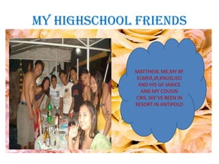 MY HIGHSCHOOL FRIENDS


             MATTHEW, ME,MY BF
             ELMER,JR,KNUD,ISO
              AND HIS GF JANICE
               AND MY COUSIN
             CRIS..WE’VE BEEN IN
             RESORT IN ANTIPOLO
 