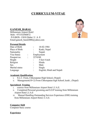 CURRICULUM-VITAE



GANESH_BARAL
Millennium Airport Hotel
Mob: +971552940872
 P.O.BOX- 13018 Dubai. U. A .E
Email:ganesh_baral2000@yahoo.com
Personal Details
Date of Birth           :    18-02-1984
Place of Birth          :    Kaski, Nepal
Nationality             :    Nepali
Visa Status      :      Employment
Passport no.     :      2274348
Height                  :    5 feet 4 inch
Religion                :    Hindu
Sex                     :    Male
Marital status          :    Single
Language                :    English, Hindi and Nepali

Academic Qualification
  i. S.L.C. From, Chhorepatan High School, (Nepal)
  ii. Management(10+2) From Chhorepatan high School, kaski , (Nepal)
Specialized Traning
  i. courses from Millennium Airport Hotel ,U.A.E.
  ii.   Completed Personal grooming and S.O.P training from Millennium
     Airport Hotel ,U.A.E
  iii.   Manual Handling Outstanding Services Experience (OSE) training
     from Millennium Airport Hotel, U.A.E.


Computer Skill
Computer basic course

Experience
 