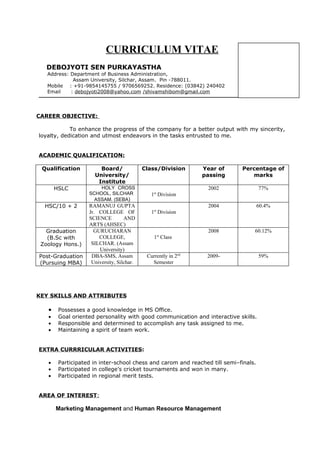 CURRICULUM VITAE
   DEBOJYOTI SEN PURKAYASTHA
   Address: Department of Business Administration,
             Assam University, Silchar, Assam. Pin -788011.
   Mobile : +91-9854145755 / 9706569252. Residence: (03842) 240402
   Email    : debojyoti2008@yahoo.com /shivamshibom@gmail.com




CAREER OBJECTIVE:

            To enhance the progress of the company for a better output with my sincerity,
loyalty, dedication and utmost endeavors in the tasks entrusted to me.


ACADEMIC QUALIFICATION:

 Qualification         Board/              Class/Division      Year of      Percentage of
                     University/                               passing         marks
                      Institute
       HSLC            HOLY CROSS                               2002                 77%
                   SCHOOL, SILCHAR            1st Division
                     ASSAM. (SEBA)
  HSC/10 + 2       RAMANUJ GUPTA                                2004                 60.4%
                   Jr. COLLEGE OF             1st Division
                   SCIENCE         AND
                   ARTS (AHSEC)
   Graduation        GURUCHARAN                                 2008             60.12%
   (B.Sc with          COLLEGE,                1st Class
 Zoology Hons.)     SILCHAR. (Assam
                       University)
Post-Graduation     DBA-SMS, Assam          Currently in 2nd    2009-                59%
(Pursuing MBA)      University, Silchar.      Semester




KEY SKILLS AND ATTRIBUTES

   •    Possesses a good knowledge in MS Office.
   •    Goal oriented personality with good communication and interactive skills.
   •    Responsible and determined to accomplish any task assigned to me.
   •    Maintaining a spirit of team work.


EXTRA CURRRICULAR ACTIVITIES:

   •    Participated in inter-school chess and carom and reached till semi–finals.
   •    Participated in college’s cricket tournaments and won in many.
   •    Participated in regional merit tests.


AREA OF INTEREST:

       Marketing Management and Human Resource Management
 
