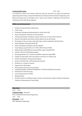 Technical Staff Trainee                                                     1974 - 1978
I was posted to various Power Stations within the north east and north west regions and underwent
engineering skills training covering both Mechanical and Electrical/Instrumentation Engineering and a
fitting and turning course at Harrogate Centre. I spent several months on deployment with the Power
Transmission and Control Room engineers.

Skills and achievements

   Problem solving and solution Engineering
   Client Facing
   Estimating, bid proposal and presentation to clients senior staff
   Project management and project team development
   Technical presentation of products, software and services to clients staff of all levels
   Business Development and software alliance partner start up and training
   Developing on ship surveying so that battle ships could be modelled for the Royal Navy
   Project planning, monitoring and QA/QC
   Project management and project team development
   Vessel Design using BS 1500, 1515, 5500, ASME VIII and TEMA
   Piping Design using PDMS and constructability studies using REVIEW
   Familiar with most CAD Design packages
   Drawing production GA’s, Isometrics and Bills of materials using PDMS
   Finding out what people really want and how much they are willing to pay
   Software development, testing and maintenance
   In house staff and client’s staff training and mentoring
   Working in or visiting 45 countries
   Experienced in MS products
   NDT inspection and Corrosion monitoring
   Company procedure writing and management of Technical and Quality documents.
   Dimensional Control Surveying
   Laser Scanning and Laser Safety
   Photogrammetry
   Worked in Oil & Gas (offshore/onshore), Nuclear, Petrochemicals, Defence, Marine & Submarine,
    Chemicals, Pharmaceuticals, Pulp & Paper.




Education
1975 – 1976
Technical College Newcastle
ONC in Mechanical & Electrical Engineering
1977 – 1978
Polytechnic Leeds
HNC Mechanical Engineering
 