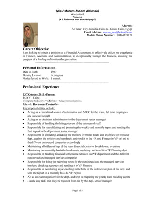 Miss/ Maram Assem AlSebaei
                                                  Accountant
                                                   Resume
                                     (N.B: Reference letter attached-page 5)


                                                                                                Address:
                                                   Al Talae‟ City, Ismailia-Cairo rd., Grand Cairo, Egypt
                                                             Email Address: maram_aes@hotmail.com
                                                                Mobile Phone Number: +20168339177



Career Objective
I am looking to obtain a position as a Financial Accountant, to effectively utilize my experience
in Finance, Accounts and Administration, to exceptionally manage the finances, ensuring the
progress of a leading multinational organization.
           --------------------------------------------------------------------------------
Personal Information
Date of Birth:              1987
Driving License:            In progress
Notice Period to Work: 1 month.
           --------------------------------------------------------------------------------
Professional Experience

03rd October 2010 - Present
EGYPT, Cairo
Company/Industry: Vodafone- Telecommunications.
Job role: Document Controller
Key responsibilities include;
 Acting as a centralized source of information and SPOC for the team, full time employees
    and outsourced staff
 Acting as an Assistant administrator to the department senior manager
 Responsible of handling the hiring process of the outsourced staff
 Responsible for consolidating and preparing the weekly and monthly report and sending the
    final report to the department senior manager
 Responsible of collecting, checking the monthly overtime sheets and expenses for from our
    dept., against the policies and standards, and send it to the HR and Finance in VF or/ and to
    the different outsourced companies accordingly
 Maintaining all different logs of the team financials, salaries breakdowns, overtime
 Monitoring on a monthly basis the headcounts, updating, and send it to VF Planning dept.
 Responsible of handling financial settlements between our VF department and the different
    outsourced and managed services companies
 Responsible for doing the receiving notes for the outsourced and the managed services
    invoices, checking accuracy and sending it to VF Finance
 Responsible in monitoring any exceeding in the bills of the mobile rate plan of the dept. and
    send the report on a monthly basis to VF Payroll
 Act as an event organizer for the dept. and help in preparing the yearly team building events
 Handle any tasks that may be required from me by the dept. senior manager


                                                   Page 1 of 5
 