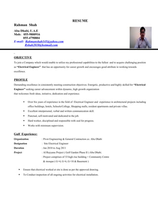 RESUME
Rahman Shah
Abu Dhabi, U.A.E
Mob: 055-9800916
055-4790804
E-mail: Rahmanshah145@yahoo.com
Rshah2010@hotmail.com
OBJECTIVE
To join a Company which would enable to utilize my professional capabilities to the fullest and to acquire challenging position
as “Electrical Engineer” that has an opportunity for career growth and encourages good attribute in working towards
excellence.
PROFILE
Demanding excellence in consistently meeting construction objectives. Energetic, productive and highly skilled for “Electrical
Engineer” seeking career advancement within dynamic, high growth organization
that welcomes fresh ideas, initiative, dedication and experience.
 Over Six years of experience in the field of Electrical Engineer and experience in architectural projects including
office buildings, hotels, Schools/College, Shopping malls, resident apartments and private villas.
 Excellent interpersonal, verbal and written communication skill.
 Punctual, self-motivated and dedicated to the job.
 Hard worker, disciplined and responsible with zeal for progress.
 Works with minimum supervision.
Gulf Experience:
Organization : Pivot Engineering & General Contraction co. Abu Dhabi
Designation : Site Electrical Engineer
Duration : Jan 2010 to Aug 2011
Project : Al Rayyana Project ( Golf Garden Phase II ) Abu Dhabi.
: Project comprises of 33 high rise building + Community Centre
& mosque ( G+4, G+6, G+10 & Basement )
 Ensure that electrical worked at site is done as per the approved drawing.
 To Conduct inspection of all ongoing activities for electrical installation.
 