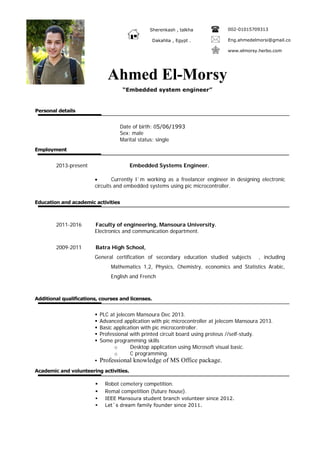 Personal details
Sherenkash , talkha 002-01015709313
Dakahlia , Egypt . Eng.ahmedelmorsi@gmail.co
www.elmorsy.herbo.com
Date of birth: 05/06/1993
Sex: male
Marital status: single
Employment
2013-present Embedded Systems Engineer.
• Currently I`m working as a freelancer engineer in designing electronic
circuits and embedded systems using pic microcontroller.
Education and academic activities
2011-2016 Faculty of engineering, Mansoura University.
Electronics and communication department.
2009-2011 Batra High School,
General certification of secondary education studied subjects , including
Mathematics 1,2, Physics, Chemistry, economics and Statistics Arabic,
English and French
Additional qualifications, courses and licenses.
 PLC at jelecom Mansoura Dec 2013.
 Advanced application with pic microcontroller at jelecom Mansoura 2013.
 Basic application with pic microcontroller.
 Professional with printed circuit board using proteus //self-study.
 Some programming skills
o Desktop application using Microsoft visual basic.
o C programming.
 Professional knowledge of MS Office package.
Academic and volunteering activities.
 Robot cemetery competition.
 Remal competition (future house).
 IEEE Mansoura student branch volunteer since 2012.
 Let`s dream family founder since 2011.
Ahmed El-Morsy
“Embedded system engineer”
 