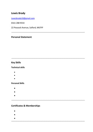 Lewis Brady
Lewisbrady10@gmail.com
0161 288 9554
22 Peacock Avenue, Salford, M67FP
Personal Statement
Key Skills
Technical skills



Personal Skills



Certificates & Memberships



 