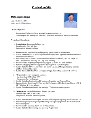 Curriculum Vita
Mohd Saeed Siddique
Mob:- +91 96517 34374
Email:- saeed1317@gmail.com
Carrier Objective:
A Professional Challenging Carrier which will provide opportunity for
Continues grow and learning with a dynamic Organization which values individual Contribute.
Professional Experience:
1- Organization: Compuage Infocom Ltd
Duration: Oct. 2009 till date
Designation: Service Engineer
 Responsible for implementing and Repairing system hardware and software
 Handle responsibilities of analyzing and evaluating alternate approaches to solve technical
and non-technical issues
 Perform the tasks of Power Devices like as Invertor,UPS OnLine (Upto 10KVA)& Off
line, Line Intractive Installing and Chip level Reparing.
 Responsible for preparing and presenting support to clients and team members
 Perform debugging of hardware parts for the integration of products phase
 Handle the tasks of CCTV, BioMatric & Security Device & Manage analyzing technical
and Non-Techincal Problems.
 Handle the special tasks of Asus Laptop repairing & Reinstalling hardware & Software
2- Organization: Marc Computer, Lucknow
Duration: Dec-2005 to Sep-2009
Designation: Service Engineer
 Handle the tasks of maintaining PC hardware, Repairing and Reassembling
 Responsible for Repairing all PC devices SMPS, Speaker, UPS, Keyboard, Mouse, LCD &
CRT Monitor, & Power Adaptor.
 Handle the tasks of monitoring and resolving PC problems at customer site.
3- Organization: Awashthi Computer Aliganj, Lucknow
Duration: Dec 2004 to Nov 2005.
Designation: Assistant Service Engineer
 Handle the tasks of maintaining PC hardware, repairing and disposing broken/unusable kit
 Perform imagining, re-imagining and building desktops /laptops under the instructions of
hardware engineer
 Responsible for recycling the kit and backing up data
 Handle the tasks of monitoring and resolving PC problems
 