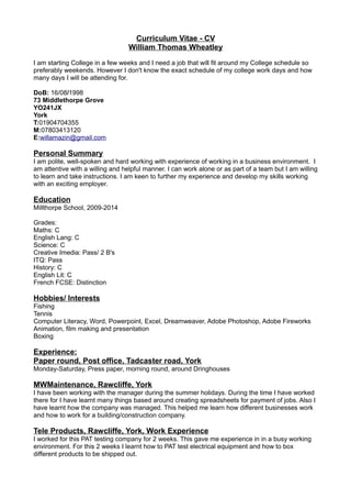 Curriculum Vitae - CV
William Thomas Wheatley
I am starting College in a few weeks and I need a job that will fit around my College schedule so
preferably weekends. However I don't know the exact schedule of my college work days and how
many days I will be attending for.
DoB: 16/08/1998
73 Middlethorpe Grove
YO241JX
York
T:01904704355
M:07803413120
E:willamazin@gmail.com
Personal Summary
I am polite, well-spoken and hard working with experience of working in a business environment. I
am attentive with a willing and helpful manner. I can work alone or as part of a team but I am willing
to learn and take instructions. I am keen to further my experience and develop my skills working
with an exciting employer.
Education
Millthorpe School, 2009-2014
Grades:
Maths: C
English Lang: C
Science: C
Creative Imedia: Pass/ 2 B's
ITQ: Pass
History: C
English Lit: C
French FCSE: Distinction
Hobbies/ Interests
Fishing
Tennis
Computer Literacy, Word, Powerpoint, Excel, Dreamweaver, Adobe Photoshop, Adobe Fireworks
Animation, film making and presentation
Boxing
Experience:
Paper round, Post office, Tadcaster road, York
Monday-Saturday, Press paper, morning round, around Dringhouses
MWMaintenance, Rawcliffe, York
I have been working with the manager during the summer holidays. During the time I have worked
there for I have learnt many things based around creating spreadsheets for payment of jobs. Also I
have learnt how the company was managed. This helped me learn how different businesses work
and how to work for a building/construction company.
Tele Products, Rawcliffe, York, Work Experience
I worked for this PAT testing company for 2 weeks. This gave me experience in in a busy working
environment. For this 2 weeks I learnt how to PAT test electrical equipment and how to box
different products to be shipped out.
 