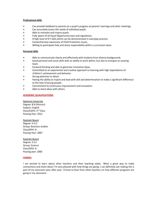 Professional skills
• Can provide feedback to parents on a pupil's progress at parents' evenings and other meetings.
• Can accurately assess the needs of individual pupils.
• Able to motivate and inspire pupils.
• Fully aware of all Equal Opportunity laws and regulations.
• A high level of ICT skills which can be demonstrated in everyday practice.
• Comprehensive awareness of Child Protection issues.
• Willing to participate fully and share responsibility within a curriculum team.
Personal skills
• Able to communicate clearly and effectively with students from diverse backgrounds.
• Good personal and social skills with an ability to work within, but also to energize an existing
team.
• Forward thinking and able to generate innovative ideas.
• Committed to an experiential and creative approach to learning with high expectations of
children’s achievement and behavior.
• Strong attention to detail.
• Having the ability to inspire and lead with skill and determination to make a significant difference
to the lives of young people.
• Commitment to continuous improvement and innovation.
• Able to share ideas with others.
ACADEMIC QUALIFICATIONS
National University
Degree: B.A (Honors)
Subject: English
Class/CGPA: 2nd
Class
Passing Year: 2012
Rajshahi Board
Degree: H.S.C
Group: Business studies
Class/GPA: A-
Passing Year: 2007
Rajshahi Board
Degree: S.S.C
Group: Science
Class/GPA: A-
Passing year: 2005
HOBBIES
I am excited to learn about other teachers and their teaching styles. What a great way to make
connections and share ideas! I'm very pleased with how things are going. I can definitely see making this a
part of my classroom year after year. I'd love to hear from other teachers on how different programs are
going in my classroom.
 