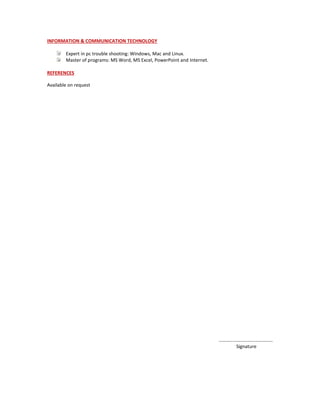 INFORMATION & COMMUNICATION TECHNOLOGY
Expert in pc trouble shooting: Windows, Mac and Linux.
Master of programs: MS Word, MS Excel, PowerPoint and Internet.
REFERENCES
Available on request
………………………………………
Signature
 