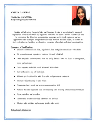 CARLYN C. ANGELO
Mobile No: (0503677721)
karlyncartagena@hotmail.com
Seeking a Challenging Career in Sales and Customer Service in a professionally managed
organization where I can utilize my experience and skills and make a positive contribution and
be responsible for delivering an outstanding customer service to all customers and use
appropriate sales techniques and product knowledge to reach the sales targets, in addition to
stock replenishment, handling new launches, promotion of products and visual merchandising.
Summary of Qualifications
 Excellent communication skills, negotiation skills and good relationships with clients
 Six years of relevant experience, customer focused individual
 With Excellent communication skills to easily interact with all levels of management,
peers, and customers
 Good computer skills-MS excel, MS word, MS outlook
 Very enthusiastic and self-motivated.
 Maintain good relationship with the regular and permanent customers.
 Excellent understanding of retail hours.
 Possess excellent verbal and written communication skill
 Achieve the sales target and focus on increasing sales by using advanced sales techniques
 Focus on selling and up selling
 Demonstrate a solid knowledge of brands and products
 Monitor sales activities and generate a daily sales report
Educational Attainment:
 