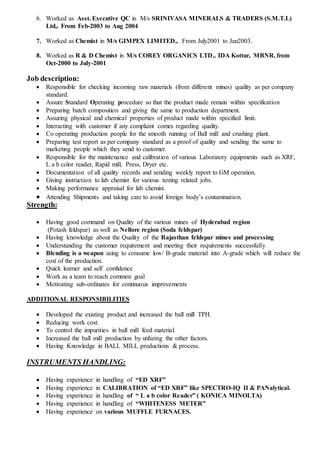 6. Worked as Asst. Executive QC in M/s SRINIVASA MINERALS & TRADERS (S.M.T.L)
Ltd,. From Feb-2003 to Aug 2004
7. Worked as Chemist in M/s GIMPEX LIMITED,. From July2001 to Jan2003.
8. Worked as R & D Chemist in M/s COREY ORGANICS LTD,. IDA Kottur, MBNR, from
Oct-2000 to July-2001
Job description:
 Responsible for checking incoming raw materials (from different mines) quality as per company
standard.
 Assure Standard Operating procedure so that the product made remain within specification
 Preparing batch composition and giving the same to production department.
 Assuring physical and chemical properties of product made within specified limit.
 Interacting with customer if any complaint comes regarding quality.
 Co operating production people for the smooth running of Ball mill and crushing plant.
 Preparing test report as per company standard as a proof of quality and sending the same to
marketing people which they send to customer.
 Responsible for the maintenance and calibration of various Laboratory equipments such as XRF,
L a b color reader, Rapid mill, Press, Dryer etc.
 Documentation of all quality records and sending weekly report to GM operation.
 Giving instruction to lab chemist for various testing related jobs.
 Making performance appraisal for lab chemist.
 Attending Shipments and taking care to avoid foreign body’s contamination.
Strength:
 Having good command on Quality of the various mines of Hyderabad region
(Potash feldspar) as well as Nellore region (Soda feldspar)
 Having knowledge about the Quality of the Rajasthan feldspar mines and processing
 Understanding the customer requirement and meeting their requirements successfully
 Blending is a weapon using to consume low/ B-grade material into A-grade which will reduce the
cost of the production.
 Quick learner and self confidence
 Work as a team to reach common goal
 Motivating sub-ordinates for continuous improvements
ADDITIONAL RESPONSIBILITIES
 Developed the existing product and increased the ball mill TPH.
 Reducing work cost.
 To control the impurities in ball mill feed material.
 Increased the ball mill production by utilizing the other factors.
 Having Knowledge in BALL MILL productions & process.
INSTRUMENTS HANDLING:
 Having experience in handling of “ED XRF”
 Having experience in CALIBRATION of “ED XRF” like SPECTRO-IQ II & PANalytical.
 Having experience in handling of “ L a b color Reader” ( KONICA MINOLTA)
 Having experience in handling of “WHITENESS METER”
 Having experience on various MUFFLE FURNACES.
 
