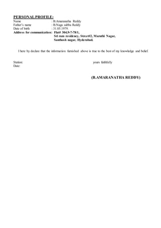 PERSONALPROFILE:
Name : B.Amaranatha Reddy
Father’s name : B.Naga subba Reddy
Date of birth : 31.05.1979.
Address for communication: Flat# 304,9-7-78/1,
Sri ram residency, Street#2, Maruthi Nagar,
Santhosh nagar, Hyderabad.
I here by declare that the information furnished above is true to the best of my knowledge and belief.
Station: yours faithfully
Date:
(B.AMARANATHA REDDY)
 