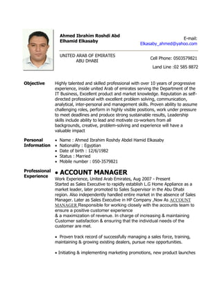 Ahmed Ibrahim Roshdi Abd
Elhamid Elkasaby
E-mail:
Elkasaby_ahmed@yahoo.com
UNITED ARAB OF EMIRATES
ABU DHABI
Cell Phone: 0503579821
Land Line :02 585 8872
Objective Highly talented and skilled professional with over 10 years of progressive
experience, inside united Arab of emirates serving the Department of the
IT Business, Excellent product and market knowledge. Reputation as self-
directed professional with excellent problem solving, communication,
analytical, inter-personal and management skills. Proven ability to assume
challenging roles, perform in highly visible positions, work under pressure
to meet deadlines and produce strong sustainable results, Leadership
skills include ability to lead and motivate co-workers from all
backgrounds, creative, problem-solving and experience will have a
valuable impact
Personal
Information
 Name : Ahmed Ibrahim Roshdy Abdel Hamid Elkasaby
 Nationality : Egyptian
 Date of birth : 12/6/1982
 Status : Married
 Mobile number : 050-3579821
Professional
Experience
 ACCOUNT MANAGER
Work Experience, United Arab Emirates, Aug 2007 - Present
Started as Sales Executive to rapidly establish L.G Home Appliance as a
market leader, later promoted to Sales Supervisor in the Abu Dhabi
region. Also independently handled entire market in the absence of Sales
Manager. Later as Sales Executive in HP Company ,Now As ACCOUNT
MANAGER Responsible for working closely with the accounts team to
ensure a positive customer experience
& a maximization of revenue. In charge of increasing & maintaining
Customer satisfaction & ensuring that the individual needs of the
customer are met.
 Proven track record of successfully managing a sales force, training,
maintaining & growing existing dealers, pursue new opportunities.
 Initiating & implementing marketing promotions, new product launches
 