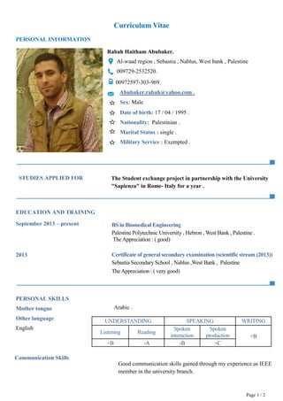Curriculum Vitae
Page 1 / 2
PERSONAL INFORMATION
Rabah Haitham Abubaker.
Al-waad region , Sebastia , Nablus, West bank , Palestine
009729-2532520.
00972597-303-969.
Abubaker.rabah@yahoo.com .
Sex: Male
Date of birth: 17 / 04 / 1995 .
Nationality: Palestinian .
Marital Status : single .
Military Service : Exempted .
STUDIES APPLIED FOR
EDUCATION AND TRAINING
September 2013 – present
2013
PERSONAL SKILLS
Mother tongue
Other language
English
Communication Skills
The Student exchange project in partnership with the University
"Sapienza" in Rome- Italy for a year .
2
0
1
3
BS in Biomedical Engineering
Palestine Polytechnic University , Hebron , West Bank , Palestine .
TheAppreciation : ( good)
Certificate of general secondary examination (scientific stream (2013))
Sebastia Secondary School , Nablus ,West Bank , Palestine
TheAppreciation : ( very good)
UNDERSTANDING SPEAKING WRITING
Listening Reading
Spoken
interaction
Spoken
production +B
+B -A -B +C
Arabic .
Good communication skills gained through my experience as IEEE
member in the university branch.
 