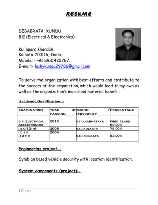 RESUME
DEBABRATA KUNDU
B.E (Electrical & Electronics)
Kulinpara,Khardah
Kolkata-700116, India.
Mobile: - +91 8981422787.
E-mail:- luckykundu29786@gmail.com
To serve the organization with best efforts and contribute to
the success of the organistion, which would lead to my own as
well as the organization’s moral and material benefit.
Academic Qualification :-
Engineering project:-
Symbian based vehicle security with location identification.
System components (project):-
1 | P a g e
examination year of
passing
board /
university
percentage
b.e.(electrical
&electronics)
2010 v.t.u,karnataka first class
69.00%
i.s.c(12th) 2006 s.x.i,kolkata 78.00%
i.c.s.e
(10 th)
2004
s.x.i, kolkata 83.00%
 