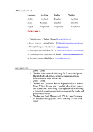 LANGUAGE SKILLS
Language Speaking Reading Writing
Arabic Excellent Excellent Excellent
Italian Excellent Excellent Excellent
English Very Good Very Good Very Good
Reference :-
1- Project Engineer :- Waleed Othman (Wosman2@slb.com)
2- Project Engineer :- Ahmed Maher (AAlKhabiriFarahat@miswaco.slb.com)
3- Owner JPS Company :- Mr. Abd Elatif ( ls@jpschem.com)
4-ClintCompanyMan,ExxonMobil:-Mr.Tim (timothy.scott.ellard@exxonmobil.com)
5- Clint Company Man, ExxonMobil:-Mr.Russell ( russell.cox@exxonmobil.com)
6- Operation Manager- Brad Olson (solson@kasabint.com )
EXPERIENCES
• 2000 – 2003
• Worked in tourism sales industry for 3 successful years.
Handled sales of Antique articles, preparing detailed
information on sales and stocks.
• 2003 – 2004
• Worked as a Customer Service Representative at Action
Smart Village for one year. Handled all customer queries
and complaints, motivating sales representatives in doing
a better job, making presentations on quarterly stocks and
yearly stock details.
• Worked as a Seals Manger with JPS Services Company
of petroleum in Egypt and Dubai and Iraq 5 Years until
2009.
 