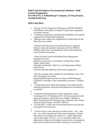 Solid Control Engineer Environmental Solutions / Solid
Control Equipments.
M-I SWACO, A Schlumberger Company, ES Iraq Project,
North&South Iraq.
2010 Until 2016:-
• Having +6 Years' Experience Working as a SOLID CONTROL
ENGINEER in Iraq fields. In-Charge of solid control equipments
at onshore locations.
• * Installing, maintenance, operating and uninstalling of the specific
equipment for drilling fluids equipment.
• -Maintain mud weight as per programmed in Solids Removal and
Barite Recovery system.
-Clarified water base mud with clarification unit to separated
between water and mud (after displacing well from WBM to
SOBM) to find water with standard ph, ensure that the disposal
water friendly environment.
-Ensure all Solid Control and Drilling Waste Management
equipment are work
properly as need such as; Centrifuges, Cuttings Dryer, Shale
Shaker, Mud Cleaner
"Desander and Desilter", Mud Vac, Centrifugal pump, Wilden
pump, Screw
conveyor and other additional solids control equipments.
-Meet the customer safety standard, pre job planning, review JSA
and work permit if necessary.
Reporting DWM report and Service Ticket to DWM Manager,
Field Supv, Fluid Supv, Client representative personal / Company
Man.
• * Issuing daily reports about the parameters of the fluid and then
operating equipments, liquid and solid disposal for the beneficiary,
as required.
•
• * Operations and maintenance of these equipments such as:
Centrifuges (414/ 518 Standard & HV ) for both of parallel (LGS)
and series operation ( Barite Recovery). Shakers: Mongoose /
MD3 / King Kobra & De-Watering Units. Filtration Units, Wilden
Pump &Vacuum Pumps. AUGER, VERTI-G.
• * Issuing daily / weekly and well end report based on the data had
been gotten by the retort test.
•
• * Aware of how to deal with types of solids (coarse – fine – ultra
fine – etc.) while operating the solid control equipment, if shaker
(the mesh size according to the solids size – shaker adjustments
such as deck angle / G-Force – etc.) or centrifuge (make some
adjustments to lead us to the highest cut point such as changing the
dams into the required size in order to decrease or increase the
 