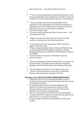 fluid retention time – treat with the differential and etc.
•
•
• ** Aware of Waste management (dewatering-Oil Skimmer -Fixed
waste pit cutting-Bulk system-Evaporation) all of this previous job
I worked on it and had high experience about all of this operations.
•
• * Acting according with local and internal QHSE rules be
responsible for the safe handling, safe loading and unloading of
equipments at the Well Location to ensure correct procedures are
followed by rig crew to avoid damage to equipments.
• * Excellent computer skills.
• * Possesses creative thinking and ability to resolve issues with
strong negotiation skills.
•
• * Highly motivated and creative who can excel in fast paced
working environment and with minimal supervision.
•
• * Good interpersonal and communication skills. Proficient in
English written and verbal.
• * Prepare, update and submit Daily, Weekly and Monthly Report
for the responsible SOLID CONTROL Equipments & Plant
Manufactured Material List (PMML) & Plant Dispatched Material
List (PDML).
• **All of this previous operation with different client and
difference location.
•
• * Know and understand Company Quality Policy and comply with
all requirements of the Quality Systems Manual, Equipments,
Operating and Technical Procedures and Workplace Instructions.
•
• * Work assignments carried out to the highest quality level.
• * Perform various other duties and activities as assigned by
Manager within the physical constraints of the job.
*Site super visor at MI SWACO-SHLUMBERGER30/Feb/2015
• Guide team work on rig site with equipment (Bulk system &
Centrifuge& Dewatering system& and fixation waste pit and water
pit (Evaporation System).
• Arrange daily reports and service ticket of equipment and
operators and chemical and discussed all situation in daily
operation meeting, and advise our client in the location and
maintain all our equipment and find solution.
• Now I am with project (Exxon Mobil Clint at north Iraq-Erbil).
• -Arrange all kind of the reports also Recap end of the projects, and
tickets end of every month for the projects.
• Doing Inventory of all products and Equipment's Weekly and
monthly.
 