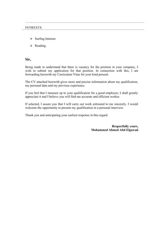 INTRESTS
 Surfing Internet.
 Reading.
Sir,
Being made to understand that there is vacancy for the position in your company, I
wish to submit my application for that position. In connection with this, I am
forwarding herewith my Curriculum Vitae for your kind perusal.
The CV attached herewith gives more and precise information about my qualification,
my personal data and my previous experience.
If you feel that I measure up to your qualification for a good employee, I shall greatly
appreciate it and I believe you will find me accurate and efficient worker.
If selected, I assure you that I will carry out work entrusted to me sincerely. I would
welcome the opportunity to present my qualification in a personal interview.
Thank you and anticipating your earliest response in this regard.
Respectfully yours,
Mohammed Ahmed Abd Elgawad
 