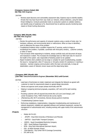 . (Company: BMC (Riyadh, KSA
.(Job Title: Telecommunications Engineer (November 2012 until Current
:Job Role
o Lead team of technicians to install, implement and integrate the Network as agreed with
.customer to meet his requirements based on agreed design documents
o .Revise and approve some project phases technically with PM
o Helping in preparing technical proposals, acquisition, UAT and LLD for each existing
.project
o Providing customer with all required documents like LLD (Low Level Design), UAT
.((User Acceptance Test), TSSR (Technical site survey reports
o .(Maintaining LAN, Wi-Fi connectivity, Devices (Access points & Switches
o .Troubleshooting Customer Issues
o Performing installations, implementation, integration troubleshooting and maintenance of
network equipment, installed and upgraded software and hardware equipment, oversee the
management of subcontracted work, including working with upper levels of the subcontractor
.structure
(Company: Aramco (Jubail, KSA
Job Title: SOC Engineer
:Job Role
o Reviews asset discovery and vulnerability assessment data. Explores ways to identify stealthy
threats that may have found their way inside our network, without detection, using the latest
threat intelligence. Conducts penetration tests on production systems to validate resiliency
and identify areas of weakness to fix. Recommend how to optimize security monitoring tools
.based on threat hunting discoveries
Company: BMC (Riyadh, KSA)
Job Title: NOC Engineer
:Job Role
o Monitor the performance and capacity of computer systems using a variety of tools, look for
hardware, software, and environmental alerts or malfunctions. When an issue is identified, .
work to determine the cause of the problem
Troubleshoot Problems when a problem impacts the IT services, works to triage or
troubleshoot the problem, if possible. coordinate with third-party vendors, . customer contacts,
or other IT teams
Track all Issues while responding to incidents, always carefully track and document all issues
and resolutions in detail. This increases the knowledge base our NOC team also it's record of
the health of the system. also responsible of ticketing system to be updated
Report Incidents when problems are too large or complex for quick troubleshooting, escalate
the issue to management, other IT resources or 3rd party vendors for assistance in reaching a
resolution. maintain ongoing communication within the team and externally, to keep all
stakeholders .aware of relevant, known issues and the steps being taken
o
o
o
:Projects
o Mobily Wi-Fi & DC.
o .KFUPM – King Fahd University of Petroleum and Minerals
o .SAPTCO – Saudi Public Transport Company
o .SCECO – Saudi Consolidated Electricity Company
o .SRO – Saudi Railways Organization
o KFIA – King Fahd International Dammam Airport.
o .EJH - Al Wajh Domestic Airport
o .VIVA Bahrain - City Center WI-FI Coverage Connectivity
o STC WiFi & DC
 