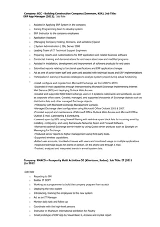 Company: BCC - Building Construction Company (Dammam, KSA). Job Title:
ERP App Manager (2012). Job Role
o Assisted in Applying ERP System in the company
o Joining Programming team to develop system
o ERP Instructor to the company employees
o Application Assistant
o (Managing Company Hosting, Domains, and websites (Cpanel
o ( System Administration ( ISA, Server 2008
o Leading Team of IT Technical Support Engineers
Company: PMACO – Prosperity Multi Activities CO (Khartoum, Sudan). Job Title: IT (2011
(to 2012
:Job Role
o Builder IT DEPT
o Working as a programmer to build the company program from scratch
o Deploying the new system
o Introducing, training the employees to the new system
o Act as an IT Manager
o Monitor daily task and follow up
o Coordinate with the high-level persons
o Instructor in Khartoum international exhibition for Poultry
o Reporting to GM
o Preparing reports and customizations for ERP application and related business software
o Conducted training and demonstrations for end users about new and modified programs
o Assisted in installation, development and improvement of software products for end users
o Submitted reports relating to functional specifications and ERP application changes
o Act as one of junior team staff and users and assisted with technical issues and ERP implementations
o Participated in leaning of business strategies to analyze system project during actual functioning
o Small prototype of ERP App by Visual Basic 6, Accsess and crystal report
-Install, configure and migrate from Microsoft Exchange ver from 2007 to 2013.
-Expanded e-mail capabilities through interconnecting Microsoft Exchange implementing Internet
Mail Service (IMS) and deploying Outlook Web Access.
-Created and supported 5000 total Exchange users in 3 locations nationwide and worldwide, as well
as corporate office users. Created, managed, and supported thousands of Exchange objects such as
distribution lists and other managed Exchange objects.
-Proficiency with Microsoft Exchange Management Console.
-Managed Exchange client configuration using Microsoft Office Outlook 2003 & 2007.
-Provided support and maintenance of Microsoft Office Outlook Web Access and Microsoft Office
Outlook E-mail, Calendaring & Scheduling.
-Lowered spam by 99% using firewall filtering with real-time spam black lists for incoming email by
installing, configuring, and using Barracauda Networks Spam and Firewall Software.
-Maintained optimal Exchange server health by using Quest server products such as Spotlight on
Messaging for Exchange.
-Produced server reports to higher management using third-party tools.
-Supported wireless capabilities.
-Added user accounts, troubleshot issues with users and monitored usage on multiple applications.
-Resolved technical issues for clients in person, on the phone and through e-mail.
-Tracked, analyzed and interpreted trends in e-mail system data.
o
 