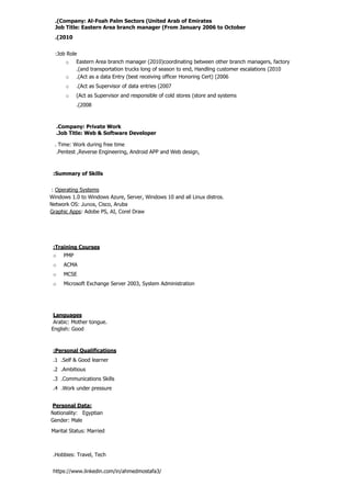 :Summary of Skills
: Operating Systems
Windows 1.0 to Windows Azure, Server, Windows 10 and all Linux distros.
Network OS: Junos, Cisco, Aruba
Graphic Apps: Adobe PS, AI, Corel Draw
:Training Courses
o PMP
o ACMA
o MCSE
o Microsoft Exchange Server 2003, System Administration
Languages
Arabic: Mother tongue.
English: Good
:Personal Qualifications
.1 .Self & Good learner
.2 .Ambitious
.3 .Communications Skills
.4 .Work under pressure
Personal Data:
Nationality: Egyptian
Gender: Male
Marital Status: Married
.Hobbies: Travel, Tech
https://www.linkedin.com/in/ahmedmostafa3/
.Company: Private Work
.Job Title: Web & Software Developer
. Time: Work during free time
.Pentest ,Reverse Engineering, Android APP and Web design,
.(Company: Al-Foah Palm Sectors (United Arab of Emirates
Job Title: Eastern Area branch manager (From January 2006 to October
.(2010
:Job Role
o Eastern Area branch manager (2010(coordinating between other branch managers, factory
.(and transportation trucks long of season to end, Handling customer escalations (2010
o .(Act as a data Entry (best receiving officer Honoring Cert) (2006
o .(Act as Supervisor of data entries (2007
o (Act as Supervisor and responsible of cold stores (store and systems
.(2008
 