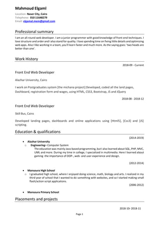 Page 1
Mahmoud Elgaml
Location: Naser City, Cairo
Telephone: 010 11648279
Email: elgamal.mem@gmail.com
Professional summary
I am an all-round web developer. I am a junior programmer with good knowledge of front-end techniques. I
love structure and order and I also stand for quality. I love spending time on fixing little details and optimizing
web apps. Also I like working in a team, you'll learn faster and much more. As the saying goes: 'two heads are
better than one'.
Work History
2018-09 - Current
Front End Web Developer
Alazhar University, Cairo
I work on Postgraduates system [the michana project] Developed, coded all the land pages,
Dashboard, registration form and wages, using HTML, CSS3, Bootstrap, JS and JQuery
2018-08 - 2018-12
Front End Web Developer
Skill Bus, Cairo
Developed landing pages, dashboards and online applications using [Html5], [Css3] and [JS]
scripting.
Education & qualifications
(2014-2019)
 Alazhar University
o Engineering– Computer System
The education was mainly Java-based programming, but I also learned about SQL, PHP, MVC,
UML and more. During my time in college, I specialized in multimedia. Here I learned about
gaming -the importance of OOP-, web- and user experience and design.
(2012-2014)
 Mansoura High School
o I graduated high school, where I enjoyed doing science, math, biology and arts. I realized in my
third year of school that I wanted to do something with websites, and so I started making small
flash/action script applications.
(2006-2012)
 Mansoura Primary School
Placements and projects
2018-10- 2018-11
 