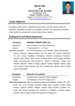 RESUME
Of
MD.MAMUNAR RASHID
Priyal House, 74-D
Outpara, Chandna, Gazipur.
Mobile: 01748544098, 01921777120
E-mail: mamunar.ncl@gmail.com
Career Objective
Developing a shine career in Engineering sector where I will have scope to utilize my
potentially, adaptability and skills to do something innovative and opportunity for long term
career growth and advancement as team leader or team member.
Employment and Work Experience
Company : NAVANA GROUP (CNG Ltd.)
Department : Service Engineer (Technical-Department)
Duration : 1st December 2013 to Till now
Main duties performed : PLC, GAS Compressor, Air compressor, Motor, Gas generator,
Engine, Substation, Voltage stabilizer, Bus bar system, PFI, Inverter, transformer,
HT Line, LT-Line, Installation, Overhauling, Schedule maintenance, Pneumatic,
Solenoid, PRS System, Barer, Sensor, Auxiliary system, Cooling system, Hydraulic
system, Commissioning, Also all kinds of electric & mechanical trouble, Tools
maintain. Operation, Station in charge, Logbook maintain, Register maintain, supply
chain maintain, Indent inventory, Site visit, meeting with customer, Report making
submit to head office.
Company : Solar En Foundation
Designation : Assistant Service Engineer (Branch Manager)
Duration : 15th September 2010 to 4th February 2013
Main duties performed : Sales and Marketing, Solar panel Installation, Battery, IPS, UPS,
Inverter, DC to Ac converter. Operation, Supply chain, Employer maintain, Indent
inventory, Logbook maintain, Register maintain, Store maintain, Customer visit,
Create solar Project proposals and schedules for installation, Including budgets,
Customer training, Report making and meeting with management.
 