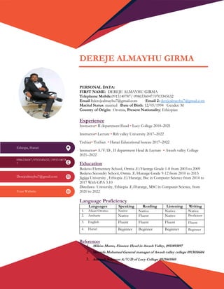 DEREJE ALMAYHU GIRMA
PERSONAL DATA:
FIRST NAME: DEREJE ALMAYHU GIRMA
Telephone Mobile:0915140787/ 0986336047/0703345632
Email 1:derejealmayhu7@gmail.com Email 2: derejealmayhu7@gmail.com
Marital Status: married Date of Birth: 12/05/1994 Gender: M
Country of Origin: Oromia, Present Nationality: Ethiopian
Experience
Instructor• II department Head • Lucy College 2018–2021
Instructor• Lecture • Rift valley University 2017–2022
Techier• Techier • Harari Educational bureau 2017–2022
Instructor• A/V/D , II department Head & Lecture • Awash valley College
2021–2022
Education
Bedeno Elementary School, Ormia .E/Hararge Grade 1-8 from 2003 to 2009
Bedeno Secondry School, Ormia .E/Hararge Grade 9-12 from 2010 to 2013
Jigjiga University , Ethiopia .E/Hararge, Bsc in Computer Science from 2014 to
2017 With GPA 3.10
Diredawa University, Ethiopia .E/Hararge, MSC in Computer Science, from
2020 to 2022
Language Proficiency
Languages Speaking Reading Listening Writing
1. Afaan Oromo Native Native Native Native
2. Amharic Native Fluent Native Proficient
3. English Fluent Fluent Fluent • Fluent
4. Harari Beginner Beginner Beginner • Beginner
References
1. Mikias Mamo, Finance Head in Awash Valley, 0911893897
2. Mustefa Mohamed General manager of Awash valley college 0913856604
3. Anteneh Solomon A/V/D of Lucy College 0921869505
Ethiopa, Harari
0986336047/0703345632//091514078
7
Derejealmayhu7@gmail.com
Your Website
 