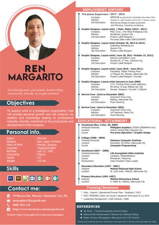 Objectives
Personal info.
Skills
Contact me:
God fearing man, passionate, hardworking
trustworthy, friendly, & people oriented.
To acquire work in a prestigious organization, that
will provide personal growth and will enhance my
abilities and knowledge leading to professional
maturity, thereby contribute to the productivity and
development of the company.
Status : Married
Religion : Born again Christian
Place of Birth : Marilao, Bulacan
Linguistic : Tagalog/English
Birthday : July 31, 1982
Citizenship : Filipino
Height : 5'5
Weight : 125 lbs
EMPLOYMENT HISTORY
Graphic Designer, Layout artist / Plate Maker (2017-2018)
Graphic Designer, Layout artist / Plate Maker (2014 - 2017)
Company MSLC Corp. / Axs Wrap Packaging Corp.
Address Novaliches, Quezon City
Job Description Product Label Designer |
Pre-press plate maker ESKO/DUPONT
Company APPSCOR (ALLIED PACIFIC PACKAGING SOLUTIONS CORP.)
Address Hologram St., Light Industrial Science Park 1, Cabuyao, Laguna
Job Description Product Label Designer | Pre-press plate
maker - offset & Flexo (SCREEN)
Graphic Designer, Layout artist (October 20, 2012 to 2014)
Company Goldentop Marketing Inc.
Address Quezon City
Job Description Product Label Designer
Graphic Designer, Layout artist ( June 28, 2011- October 15, 2012)
Company Glorious Ind'l.&Dev'l. Corp.
th
Address Nuestra St., 6 Ave., Caloocan City
Job Description Product Label Designer
Graphic Designer, Layout artist ( June 2010 – June 2011)
Company Friendship Plastic Printing Press
Address 17 Maysan Rd. Maysan, Valenzuela City
Job Description Product Label Designer / Encoder
Graphic Designer, Layout artist (January to June 2009)
Company S.T.C. Printing Press (credit collection)
Address Mc-Arthur Hi-way, Malinta Val. City
Job Description Receipt Designer / Encoder / Collector
Service Crew (June to December 2003)
Company Greenwich Pizza Corp.
Address Malinta, Valenzuela City
Job Description Pizza Flavoring
Service Crew (June to December 2002)
Company Greenwich Pizza Corp.
Address LRT Baclaran, Pasay City
Job Description Pizza Flavoring
Vocational (Nov. 4-Dec. 30, 2009)
Institute/University Philippine Graphics (TESDA CAMANAVA Inst.)
Location Victory Central Mall, Caloocan City
Course Pre-press Operation / Graphic Design
College (2008 - 2009)
Institute/University Datamex Computer Institute
Location Karuhatan, Mc-Arthur Valenzuela City
Course Computer Programming
Vocational (2007 – 2008)
Institute/University Life Evangelistic Bible Institute
Location Lambakin, MalolosBulacan
Course Ministerial / Pastoring
Achievement Class President /Team Leader
Secondary Education (1997 - 2001)
Institute Malinta National High School
Location St. Jude Subd., Malinta, Valenzuela City
Primary Education (1991-1997)
Institute Malinta Elementary School
Location A. Pablo St., Malinta, Valenzuela City
EDUCATIONAL ATTAINMENT
REFERENCES
Jay Flores | Technical and Sales excutive| Fenjins
Quiaoyou Shi | Businessmant | Caloocan City | Huilong Trading
Marky Alviento | Photographer | Meycauyan City | CEC Churrch
70 Rincon Rd., Rincon, Valenzuela City, Ph.
mrgraphics18@gmail.com
0909 7833 216
https://www.facebook.com/margarito.ren
Website: https://mrgraphics18.wixsite.com/mrgraphics
Training|Seminars
* Esko - Dupont | Operational Process Flow - Deskpack | 2015
* PCCI TRAINING Center (Ai Cloud) | Advanced Techniques Ai cc| 2014
* Leadership Management | LEBI Institute | 2008
I hereby and certify that the above information is true and correct to the best of my knowledge and ability.
REN
MARGARITO
G R A P H I C D E S I G N E R
Pre-press Supervisor / 2017 - 2019
Monitoring Design & plate production
Job Planning, inventory monitoring
 