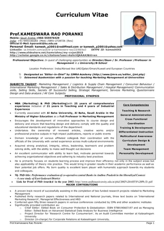Prof.Kameswara Rao Poranki Page 1
Curriculum Vitae
Prof.KAMESWARA RAO PORANKI
Mobile: Saudi Arabia:+966-555976429
India: +91-9493160283 (Mob) /0891-2728726 (Res)
Official E-Mail: kporanki@bu.edu.sa
Personal Email: kamesh_p2001@rediffmail.com or kamesh_p2001@yahoo.com
LinkedIn: sa.linkedin.com/pub/dr-p-kameswara-rao/23/68/ba3 SKYPE ID: kamesh543
http://www.slideshare.net/kamvishnu/my-cvjan2015
http://scholar.google.co.in/citations?user=AahriiQAAAAJ&hl=en
Professional Objective: In quest of challenging opportunities as Director/Dean / Sr. Professor /Professor in
Management in a University/B-School
Location Preference: India/Abroad like UAE/Qatar/Oman/Kuwait and European Countries
 Designated as "Editor-in-Chief” by IJMRA Academy (http://www.ijmra.us/editor_ijmt.php)
 Esteemed Academician with a passion for teaching Marketing Management at Universities
SUBJECTS TAUGHT: Marketing Management / Logistics & Supply Chain Management / Consumer Behaviour /
International Marketing Management / Sales & Distribution Management / Hospital Management/ Communication
skills, Selling Skills, Secrets Of Successful Selling, Strategic Management, Services Marketing, Questionnaire
Design and Data analysis / All Core Subjects
PROFESSIONAL SYNOPSIS
 MBA (Marketing) & PhD (Marketing)with 25 years of comprehensive
experience inclusive of 21 years in Teaching and 4 years of Industrial
Experience
 Currently associated with Al Baha University, Al Baha, Saudi Arabia in the
Ministry of Higher Education as a Full Professor in Marketing Management
 Encourages the development of innovative approaches to course design and
delivery and ensure that teaching design and delivery comply with the quality and
educational standards and regulations of the department
 Undertakes the ownership of reviewed articles, creative works and/or
professional practice outputs in high impact publications, reports or public events
 Domain knowledge of various affiliated colleges& their coordination with the
officials of the University with varied experience across multi-cultural environments
 Acquired strong analytical, Integrity, ethics, leadership, teamwork and problem
solving skills, with the ability to make well thought out decisions
 An excellent communicator with ability to learn fast, motivate personnel towards
achieving organizational objectives and adhering to industry best practices
 He is primarily focuses on students learning process and improve their efficiency not only in the subject areas but
also applicability of theory into practice. This would bring in greater results in their academic performance as well as
their potential job offers. My born quality is excellent team player with humanistic a pproach towards my students
and colleagues.
 My PhD title: Performance evaluationof co-operative central Banks in Andhra Pradesh in the liberalized Context
– A case study of East Godavari District
 Link for Proof of PhD Awarded in the year 2002: http://www.andhrauniversity.edu.in/phd/2002%20ARTS%20Ph.D..pdf
MAJOR CONTRIBUTIONS
 A proven track record of successfully assisting in the completion of two funded research projects related to Marketing
Management
 Published thirty research papers related to International and National journals, three text books on ‘International
Marketing Research’, Managerial Effectiveness and HRD
 Conferred upon fifty three research papers in various conferences conducted by IIMs and other academic institutes
 Significantly provided contribution as:
o Chief Editor: Edited Book on Consumer Protection & Globalization: ISBN 9788190667197 and as Managing
Editor: Edited Book on Advanced Statistical Data Analysis for Business Intelligence
o Project Director for ‘Research Centre for Consumerism’. As an Audit Committee member at Kalasalingam
University
o Director (in-charge) for Corporate Relations at Kalasalingam University.
Core Competencies
Teaching & Research
General Administration
Cross Functional
Coordination
Training & Development
Differentiated Instruction
Multicultural Awareness
Curriculum Design &
Development
Team Management
Personality Development
 