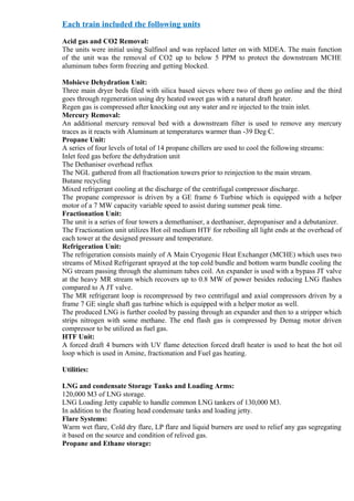 Each train included the following units

Acid gas and CO2 Removal:
The units were initial using Sulfinol and was replaced latter on with MDEA. The main function
of the unit was the removal of CO2 up to below 5 PPM to protect the downstream MCHE
aluminum tubes form freezing and getting blocked.

Molsieve Dehydration Unit:
Three main dryer beds filed with silica based sieves where two of them go online and the third
goes through regeneration using dry heated sweet gas with a natural draft heater.
Regen gas is compressed after knocking out any water and re injected to the train inlet.
Mercury Removal:
An additional mercury removal bed with a downstream filter is used to remove any mercury
traces as it reacts with Aluminum at temperatures warmer than -39 Deg C.
Propane Unit:
A series of four levels of total of 14 propane chillers are used to cool the following streams:
Inlet feed gas before the dehydration unit
The Dethaniser overhead reflux
The NGL gathered from all fractionation towers prior to reinjection to the main stream.
Butane recycling
Mixed refrigerant cooling at the discharge of the centrifugal compressor discharge.
The propane compressor is driven by a GE frame 6 Turbine which is equipped with a helper
motor of a 7 MW capacity variable speed to assist during summer peak time.
Fractionation Unit:
The unit is a series of four towers a demethaniser, a deethaniser, depropaniser and a debutanizer.
The Fractionation unit utilizes Hot oil medium HTF for reboiling all light ends at the overhead of
each tower at the designed pressure and temperature.
Refrigeration Unit:
The refrigeration consists mainly of A Main Cryogenic Heat Exchanger (MCHE) which uses two
streams of Mixed Refrigerant sprayed at the top cold bundle and bottom warm bundle cooling the
NG stream passing through the aluminum tubes coil. An expander is used with a bypass JT valve
at the heavy MR stream which recovers up to 0.8 MW of power besides reducing LNG flashes
compared to A JT valve.
The MR refrigerant loop is recompressed by two centrifugal and axial compressors driven by a
frame 7 GE single shaft gas turbine which is equipped with a helper motor as well.
The produced LNG is further cooled by passing through an expander and then to a stripper which
strips nitrogen with some methane. The end flash gas is compressed by Demag motor driven
compressor to be utilized as fuel gas.
HTF Unit:
A forced draft 4 burners with UV flame detection forced draft heater is used to heat the hot oil
loop which is used in Amine, fractionation and Fuel gas heating.

Utilities:

LNG and condensate Storage Tanks and Loading Arms:
120,000 M3 of LNG storage.
LNG Loading Jetty capable to handle common LNG tankers of 130,000 M3.
In addition to the floating head condensate tanks and loading jetty.
Flare Systems:
Warm wet flare, Cold dry flare, LP flare and liquid burners are used to relief any gas segregating
it based on the source and condition of relived gas.
Propane and Ethane storage:
 