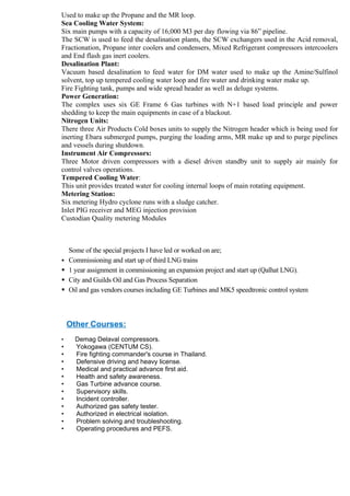 Used to make up the Propane and the MR loop.
Sea Cooling Water System:
Six main pumps with a capacity of 16,000 M3 per day flowing via 86” pipeline.
The SCW is used to feed the desalination plants, the SCW exchangers used in the Acid removal,
Fractionation, Propane inter coolers and condensers, Mixed Refrigerant compressors intercoolers
and End flash gas inert coolers.
Desalination Plant:
Vacuum based desalination to feed water for DM water used to make up the Amine/Sulfinol
solvent, top up tempered cooling water loop and fire water and drinking water make up.
Fire Fighting tank, pumps and wide spread header as well as deluge systems.
Power Generation:
The complex uses six GE Frame 6 Gas turbines with N+1 based load principle and power
shedding to keep the main equipments in case of a blackout.
Nitrogen Units:
There three Air Products Cold boxes units to supply the Nitrogen header which is being used for
inerting Ebara submerged pumps, purging the loading arms, MR make up and to purge pipelines
and vessels during shutdown.
Instrument Air Compressors:
Three Motor driven compressors with a diesel driven standby unit to supply air mainly for
control valves operations.
Tempered Cooling Water:
This unit provides treated water for cooling internal loops of main rotating equipment.
Metering Station:
Six metering Hydro cyclone runs with a sludge catcher.
Inlet PIG receiver and MEG injection provision
Custodian Quality metering Modules



    Some of the special projects I have led or worked on are;
   Commissioning and start up of third LNG trains
   1 year assignment in commissioning an expansion project and start up (Qalhat LNG).
   City and Guilds Oil and Gas Process Separation
   Oil and gas vendors courses including GE Turbines and MK5 speedtronic control system



    Other Courses:
•     Demag Delaval compressors.
•     Yokogawa (CENTUM CS).
•     Fire fighting commander's course in Thailand.
•     Defensive driving and heavy license.
•     Medical and practical advance first aid.
•     Health and safety awareness.
•     Gas Turbine advance course.
•     Supervisory skills.
•     Incident controller.
•     Authorized gas safety tester.
•     Authorized in electrical isolation.
•     Problem solving and troubleshooting.
•     Operating procedures and PEFS.
 