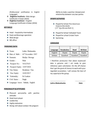(Professional certification in English
Language)
 Highline Institute - Web design
Certificate in Dubai (2016)
 Highline Institute – English
Language Certificate in Dubai (2016)
KEY SKILLS
Hotel - hospitality-Intermediate
Food and Beverage operation
Web design
MS office
PERSONEL DATA
Name: Lahiru Madusanka
Date of Birth : 14th November 1997
Surname: Bodiya Dewage
Gender : Male
Passport No : N5227653
Passport Expiry: 14/07/2024
Visa Status: Residence Visa
Visa Expiry: 16/02/2017
Nationality: Sri Lankan
Civil Status : Single
Languages know: Sinhala, English
PERSONALITY & ATTITUDES
Pleasant personality with positive
attitudes
Good team player
Leadership
Highly motivation
Strong skill about conduct the program
Ability to make a positive interpersonal
relationship between any two parties
SPORTS ACTIVITIES
Played for School Pen American
Gojuryu Karatedo
( 3rd kyu Brown Belt 1)
Played for School Volleyball Team
Played for school Cricket Team
Swimming
LANGUAGE
Language Vocabulary Read Written
English Fluent Fluent Fluent
Sinhala Excellent Excellent Excellent
I therefore pronounce that above expressed
data is genuine and I am ready to give
reference upon solicitation. On the off chance
that I get the grant of chance to work with your
regarded association, I will convey the best of
my capacity to the group.
……………………………… ……………………
Lahiru Madushanka Date
 
