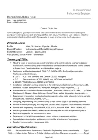 Curriculum Vitae
Instruments Engineer
Mohammed Abdou Helal
Mob.: +966 50 948 3060
Email: m.hlal@yahoo.com
Career Objective
I am looking for a good position in the field of instruments and automation in a prestigious
company where previous skills and capabilities can be put to efficient use. I possess effective
organizational skills and the ability to supervise a team and develop the final output.
Personal Details
Profile: Male, 38, Married, Egyptian, Muslim
Current Position: Instruments and Control Systems Engineer
Current Location: Jeddah – Saudi Arabia
VISA (Iqama) Status: Valid - Transferable
Summary of Skills:
 About 12 years of experience as an instrumentation and control systems engineer in detailed
maintenance, commissioning and development co-ordination of instruments and control systems
in Power Plant, Desalination Plant and Mixing Plant projects.
 Configuring and faults diagnosis of DCS, PLC, SCADA, RTU, Profibus Communication,
Analyzers and Control Loops.
o DCS : PCS7 v6.0 Siemens and Centum CS3000 Yokogawa
o PLC : Siemens simatic S7 200,300,400 and GE Fanuc series 90-30
o SCADA : WINCC/Siemens, ICONIX and IFIX/GE
 Installation, calibration and loop checking of the field instruments ( Emerson Rosemount, ABB,
Endress & Hauser, Bently Nevada, Honeywell, Yokogawa, Vega, Polysonics,.......)
 Maintenance and calibration of the control valves ( Pneumatic, Part turn, MOV, NRV,..... ) of Weir
Blackborough, Flowserv, Bray, Airtorque, Copes-Vulcan, Valtek, Masoneilan, Auma matic,......
 Experienced in flowmeters configuring (electromagnetic, orifice plate, ultrasonic, turbine, variable
area ) of ABB, Rosemount, Krohne,+GF+,.....
 Designing, Implementing and Commissioning of new control loops as per site requirements.
 Review of control philosophy, P&I diagrams, cause & effect diagrams, instruments list, flow chart
 Familiar with engineering standards ISA, IEEE, ASTM, NAMUR, ASMI , ANSI , NEMA , IEC
 Preparing master data sheet for PM schedule; ensuring safe and efficient performing of CM
 Technical Support for the instrumentation team.
 Experienced in the field instruments and control systems procurement activities
 Spares balance investigation and inventory control for all instruments’ spare parts
 Excellent communication interpersonal skills.
Educational Qualifications:
1997........ Bachelor of Control Systems and Electronics Engineering, Mansoura university......... Egypt
2000........Higher studies Diploma in Artificial Intelligence System, Mansoura university...............Egypt
Page 1 of 3
 