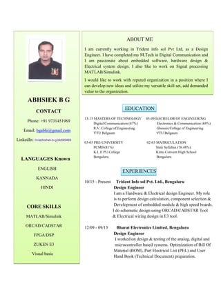 ABHSIEK B G
CONTACT
Phone: +91 9731451969
Email: bgabhi@gmail.com
LinkedIn: /in/abhishek-b-g-bb595469
LANGUAGES Known
ENGLISH
KANNADA
HINDI
CORE SKILLS
MATLAB/Simulink
ORCAD/CADSTAR
FPGA/DSP
ZUKEN E3
Visual basic
ABOUT ME
I am currently working in Trident info sol Pvt Ltd, as a Design
Engineer. I have completed my M.Tech in Digital Communication and
I am passionate about embedded software, hardware design &
Electrical system design. I also like to work on Signal processing
MATLAB/Simulink.
I would like to work with reputed organization in a position where I
can develop new ideas and utilize my versatile skill set, add demanded
value to the organization.
EDUCATION
13-15 MASTERS OF TECHNOLOGY 05-09 BACHELOR OF ENGINEERING
Digital Communication (67%) Electronics & Communication (68%)
R.V. College of Engineering Ghousia College of Engineering
VTU Belgaum VTU Belgaum
03-05 PRE-UNIVERSITY 02-03 MATRICULATION
PCMB (81%) State Syllabus (76.48%)
K.L.E PU College Kinto Convent High School
Bengaluru Bengaluru
EXPERIENCES
10/15 - Present Trident Info sol Pvt. Ltd., Bengaluru
Design Engineer
I am a Hardware & Electrical design Engineer. My role
is to perform design calculation, component selection &
Development of embedded module & high speed boards.
I do schematic design using ORCAD/CADSTAR Tool
& Electrical wiring design in E3 tool.
12/09 - 09/13 Bharat Electronics Limited, Bengaluru
Design Engineer
I worked on design & testing of the analog, digital and
microcontroller based systems. Optimization of Bill Of
Material (BOM), Part Electrical List (PEL) and User
Hand Book (Technical Document) preparation.
 