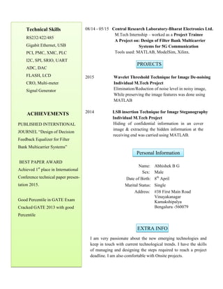 Technical Skills
RS232/422/485
Gigabit Ethernet, USB
PCI, PMC, XMC, PLC
I2C, SPI, SRIO, UART
ADC, DAC
FLASH, LCD
CRO, Multi-meter
Signal Generator
ACHIEVEMENTS
PUBLISHED INTERNTIONAL
JOURNEL Design of Decision
Feedback Equalizer for Filter
Bank Multicarrier Systems
BEST PAPER AWARD
Achieved 1st
place in International
Conference technical paper presen-
tation 2015.
Good Percentile in GATE Exam
Cracked GATE 2013 with good
Percentile
08/14 - 05/15 Central Research Laboratory-Bharat Electronics Ltd.
M.Tech Internship C worked as a Project Trainee
A Project on: Design of Filter Bank Multicarrier
Systems for 5G Communication
Tools used: MATLAB, ModelSim, Xilinx.
PROJECTS
2015 Wavelet Threshold Technique for Image De-noising
Individual M.Tech Project
Elimination/Reduction of noise level in noisy image,
While preserving the image features was done using
MATLAB
2014 LSB insertion Technique for Image Steganography
Individual M.Tech Project
Hiding of confidential information in an cover
image & extracting the hidden information at the
receiving end was carried using MATLAB.
Personal Information
Name: Abhishek B G
Sex: Male
Date of Birth: 8th
April
Marital Status: Single
Address: #38 First Main Road
Vinayakanagar
Kamakshipalya
Bengaluru -560079
EXTRA INFO
I am very passionate about the new emerging technologies and
keep in touch with current technological trends. I have the skills
of managing and designing the steps required to reach a project
deadline. I am also comfortable with Onsite projects.
 