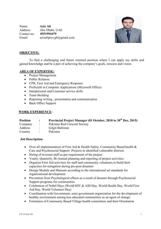 CV of Aziz Ali 1
Name: Aziz Ali
Address: Abu Dhabi, UAE
Contact no: 0551994479
Email: azizaliprcs.gb@gmail.com
OBJECTIVE:
To find a challenging and future oriented position where I can apply my skills and
gained knowledge and be a part of achieving the company’s goals, mission and vision.
AREA OF EXPERTISE:
 Project Management
 Public Relation
 CPR, First Aid and Emergency Response
 Proficient in Computer Applications (Microsoft Office)
 Interpersonal and Customer service skills
 Team Building
 Reporting writing , presentation and communication
 Back Office Support
WORK EXPERIENCE:
Position : Provincial Project Manager (01 October, 2010 to 30th
Dec, 2015)
Company : Pakistan Red Crescent Society
Address : Gilgit-Baltistan
Country : Pakistan
Job Description:
 Over all implementation of First Aid & Health Safety, Community Based health &
Care and Psychosocial Support Projects in identified vulnerable districts
 Hiring of reverent staff as per requirement of the project
 Yearly, Quarterly, Bi-Annual planning and reporting of project activities
 Organize First Aid activities for staff and community volunteers to build their
capacities for mitigation during pre-post disasters
 Design Module and Manuals according to the international set standards for
organizational development.
 Prevention from Psychological effects as a result of disaster through Psychosocial
Support programs for communities
 Celebration of Nobel Days (World HIV & AID Day, World Health Day, World First
Aid Day, World Volunteer Day)
 Coordination with Government, semi government organization for the development of
healthy environment among less educated communities as an agent of change.
 Formation of Community Based Village health committees and their Orientation
 