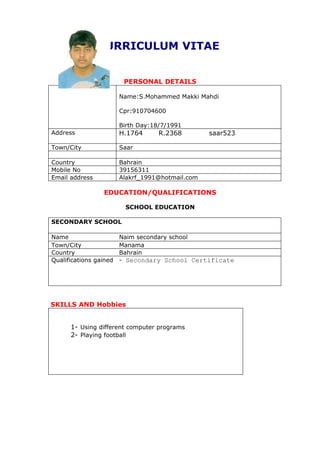 CURRICULUM VITAE


                         PERSONAL DETAILS

                        Name:S.Mohammed Makki Mahdi

                        Cpr:910704600

                        Birth Day:18/7/1991
Address                 H.1764      R.2368        saar523

Town/City               Saar

Country                 Bahrain
Mobile No               39156311
Email address           Alakrf_1991@hotmail.com

                 EDUCATION/QUALIFICATIONS

                         SCHOOL EDUCATION

SECONDARY SCHOOL

Name                    Naim secondary school
Town/City               Manama
Country                 Bahrain
Qualifications gained   - Secondary School Certificate




SKILLS AND Hobbies


      1- Using different computer programs
      2- Playing football
 