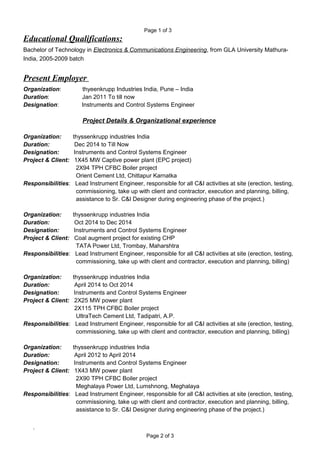 Page 1 of 3
Educational Qualifications:
Bachelor of Technology in Electronics & Communications Engineering, from GLA University Mathura-
India, 2005-2009 batch
Present Employer
Organization: thyeenkrupp Industries India, Pune – India
Duration: Jan 2011 To till now
Designation: Instruments and Control Systems Engineer
Project Details & Organizational experience
Organization: thyssenkrupp industries India
Duration: Dec 2014 to Till Now
Designation: Instruments and Control Systems Engineer
Project & Client: 1X45 MW Captive power plant (EPC project)
2X94 TPH CFBC Boiler project
Orient Cement Ltd, Chittapur Karnatka
Responsibilities: Lead Instrument Engineer, responsible for all C&I activities at site (erection, testing,
commissioning, take up with client and contractor, execution and planning, billing,
assistance to Sr. C&I Designer during engineering phase of the project.)
Organization: thyssenkrupp industries India
Duration: Oct 2014 to Dec 2014
Designation: Instruments and Control Systems Engineer
Project & Client: Coal augment project for existing CHP
TATA Power Ltd, Trombay, Maharshtra
Responsibilities: Lead Instrument Engineer, responsible for all C&I activities at site (erection, testing,
commissioning, take up with client and contractor, execution and planning, billing)
Organization: thyssenkrupp industries India
Duration: April 2014 to Oct 2014
Designation: Instruments and Control Systems Engineer
Project & Client: 2X25 MW power plant
2X115 TPH CFBC Boiler project
UltraTech Cement Ltd, Tadipatri, A.P.
Responsibilities: Lead Instrument Engineer, responsible for all C&I activities at site (erection, testing,
commissioning, take up with client and contractor, execution and planning, billing)
Organization: thyssenkrupp industries India
Duration: April 2012 to April 2014
Designation: Instruments and Control Systems Engineer
Project & Client: 1X43 MW power plant
2X90 TPH CFBC Boiler project
Meghalaya Power Ltd, Lumshnong, Meghalaya
Responsibilities: Lead Instrument Engineer, responsible for all C&I activities at site (erection, testing,
commissioning, take up with client and contractor, execution and planning, billing,
assistance to Sr. C&I Designer during engineering phase of the project.)
.
Page 2 of 3
 