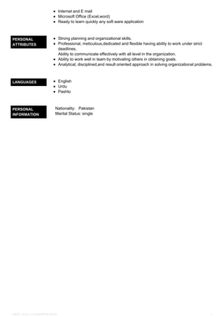 Internet and E mail
Microsoft Office (Excel,word)
Ready to learn quickly any soft ware application
PERSONAL
ATTRIBUTES
Strong planning and organizational skills.
Professional, meticulous,dedicated and flexible having ability to work under strict
deadlines,
Ability to communicate effectively with all level in the organization.
Ability to work well in team by motivating others in obtaining goals.
Analytical, disciplined,and result oriented approach in solving organizational problems.
LANGUAGES English
Urdu
Pashto
PERSONAL
INFORMATION
Nationality: Pakistan
Marital Status: single
ABDUL WALI s/o SHAHPUR KHAN 2
 
