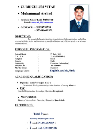 • CURRICULUM VITAE
• Muhammad Arshad
• Position: Senior Land Surveyor
E-mail:- tanawish_08@yahoo.com
• CONTACT: + 96894751259
+ 923446689520
OBJECTIVE:
To accept challenging position in a distinguished organization and utilize
personal abilities, traits and initiative to provide effective and efficient services to achieve
intended results.
PERSONAL INFORMATION:
Date of Birth : 9th
Feb.1985
C.N.I.C # : 37302-5340689-5
Religion : Islam
Gender : Male
Nationality : Pakistani (Islamabad)
Passport No : AX-1916892
Marital Status : Married
Language known : English, Arabic, Urdu
ACADEMIC QUALIFICATION:
• Diploma in surveying (1 Year )
Pak mineral development co-operation institute of survey Khewra.
• FSC
Board of Intermediate Secondary Education Rawalpindi.
. Matriculation
Board of Intermediate Secondary Education Rawalpindi.
EXPERIENCE:
Total 9 years
Recently Working In Oman
• 5 years ( SAUDI ARABIA )
• 2 years ( UAE ABU DHABI)
 